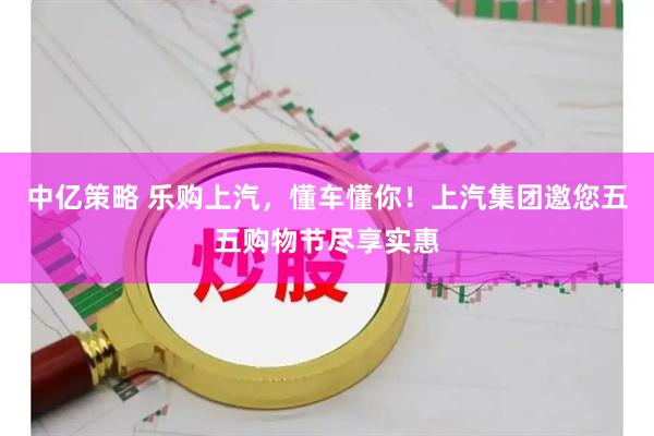 中亿策略 乐购上汽，懂车懂你！上汽集团邀您五五购物节尽享实惠