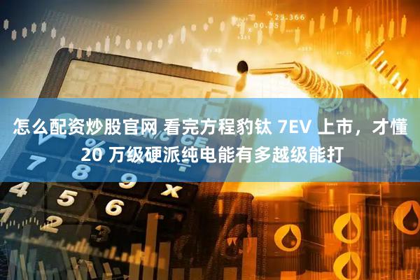 怎么配资炒股官网 看完方程豹钛 7EV 上市，才懂 20 万级硬派纯电能有多越级能打