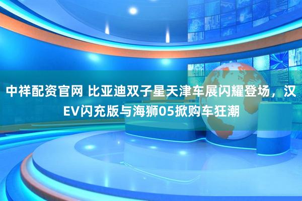 中祥配资官网 比亚迪双子星天津车展闪耀登场，汉EV闪充版与海狮05掀购车狂潮