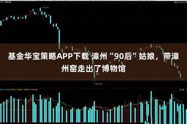 基金华宝策略APP下载 漳州“90后”姑娘，带漳州窑走出了博物馆