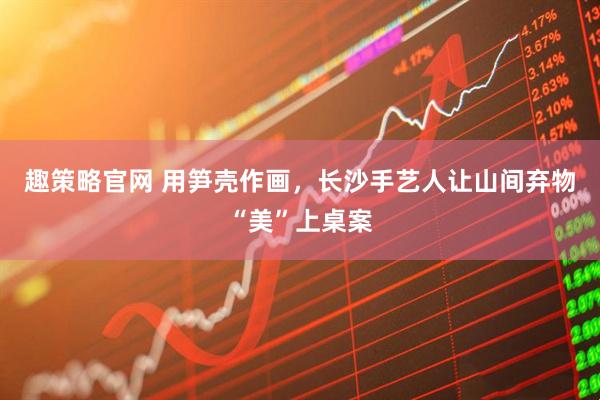 趣策略官网 用笋壳作画,长沙手艺人让山间弃物“美”上桌案