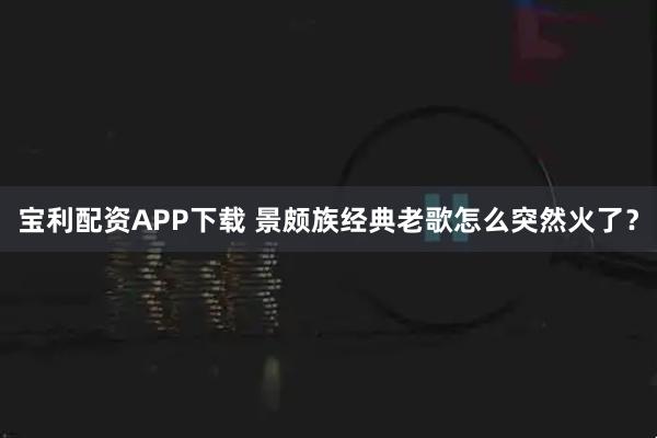 宝利配资APP下载 景颇族经典老歌怎么突然火了？