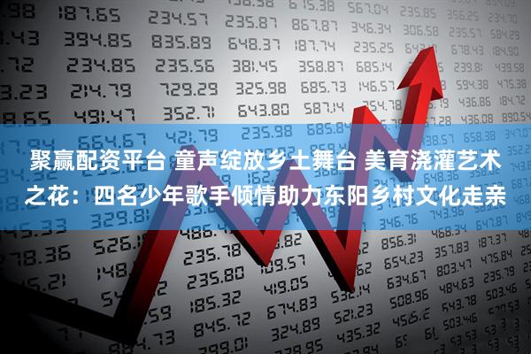 聚赢配资平台 童声绽放乡土舞台 美育浇灌艺术之花：四名少年歌手倾情助力东阳乡村文化走亲