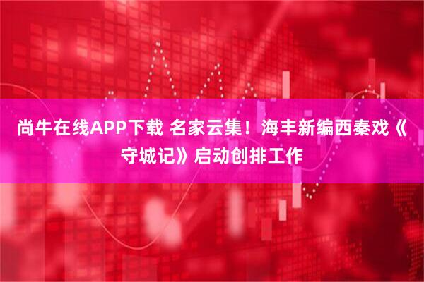 尚牛在线APP下载 名家云集！海丰新编西秦戏《守城记》启动创排工作
