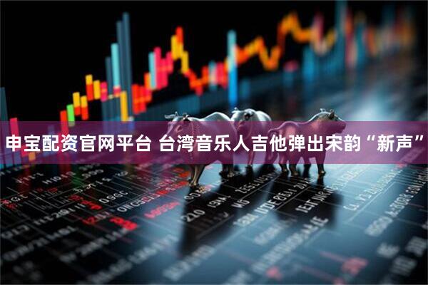 申宝配资官网平台 台湾音乐人吉他弹出宋韵“新声”