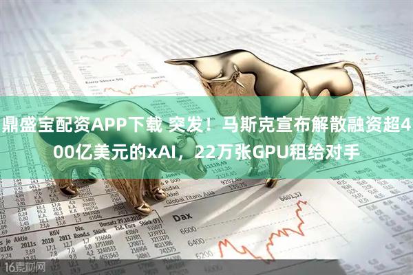 鼎盛宝配资APP下载 突发！马斯克宣布解散融资超400亿美元的xAI，22万张GPU租给对手