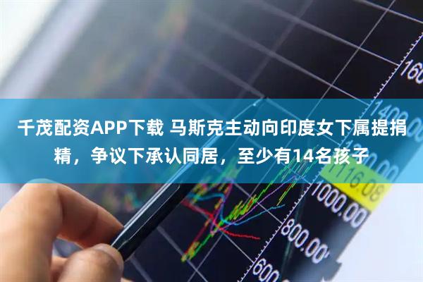千茂配资APP下载 马斯克主动向印度女下属提捐精，争议下承认同居，至少有14名孩子