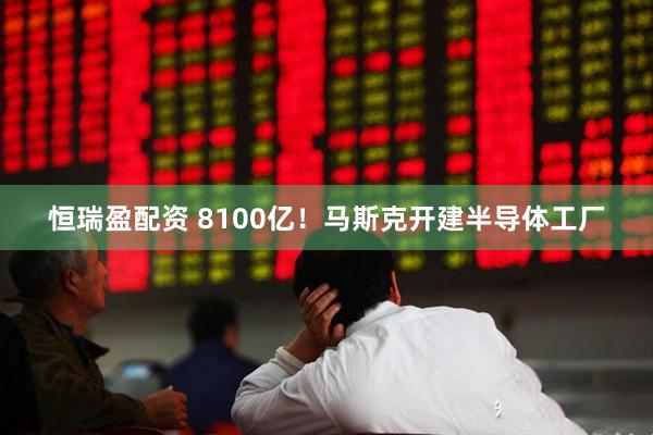 恒瑞盈配资 8100亿！马斯克开建半导体工厂