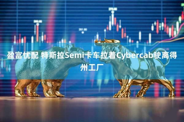 盈富忧配 特斯拉Semi卡车拉着Cybercab驶离得州工厂