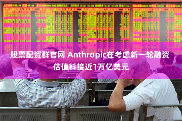 股票配资群官网 Anthropic在考虑新一轮融资 估值料接近1万亿美元