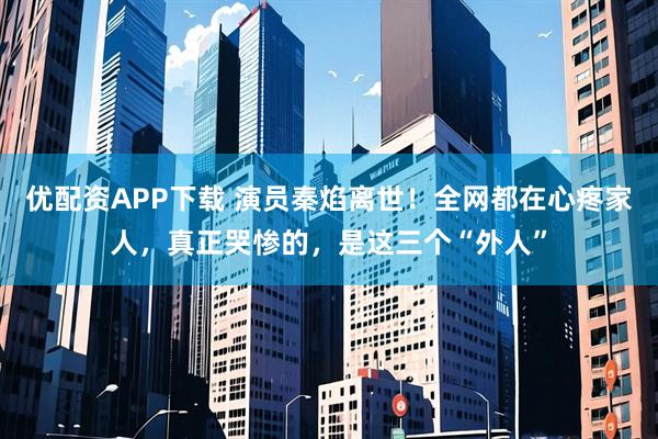 优配资APP下载 演员秦焰离世！全网都在心疼家人，真正哭惨的，是这三个“外人”