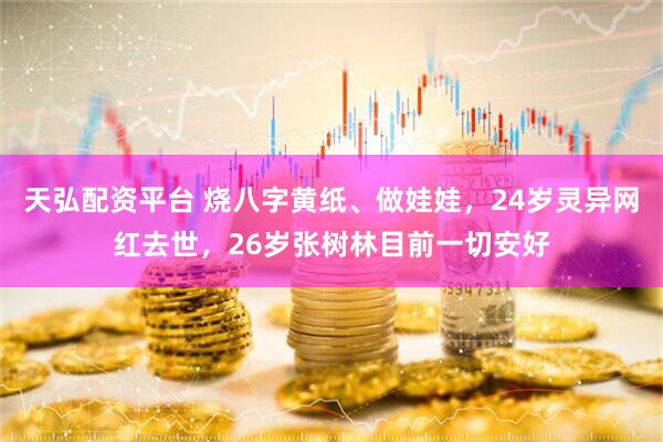 天弘配资平台 烧八字黄纸、做娃娃，24岁灵异网红去世，26岁张树林目前一切安好