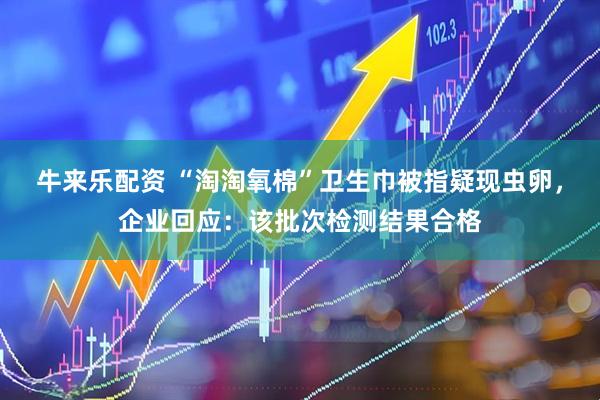 牛来乐配资 “淘淘氧棉”卫生巾被指疑现虫卵，企业回应：该批次检测结果合格