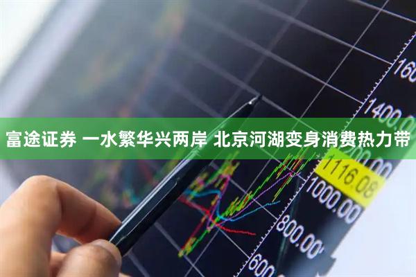 富途证券 一水繁华兴两岸 北京河湖变身消费热力带