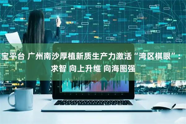 卓信宝平台 广州南沙厚植新质生产力激活“湾区棋眼”：向新求智 向上升维 向海图强