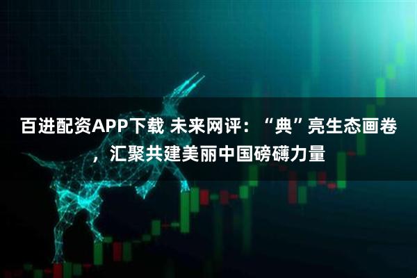 百进配资APP下载 未来网评：“典”亮生态画卷，汇聚共建美丽中国磅礴力量