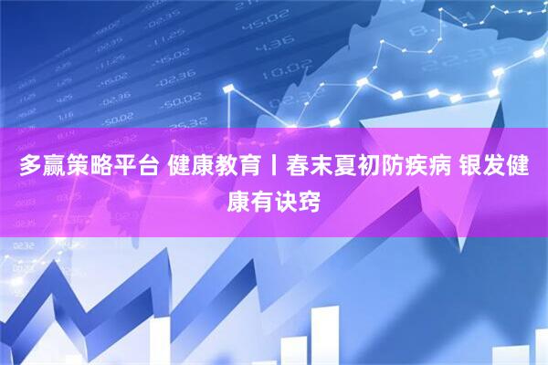 多赢策略平台 健康教育丨春末夏初防疾病 银发健康有诀窍