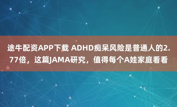 途牛配资APP下载 ADHD痴呆风险是普通人的2.77倍，这篇JAMA研究，值得每个A娃家庭看看