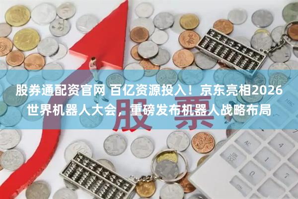 股券通配资官网 百亿资源投入！京东亮相2026世界机器人大会，重磅发布机器人战略布局