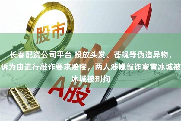 长春配资公司平台 投放头发、苍蝇等伪造异物,以投诉为由进行敲诈要求赔偿,两人涉嫌敲诈蜜雪冰城被刑拘